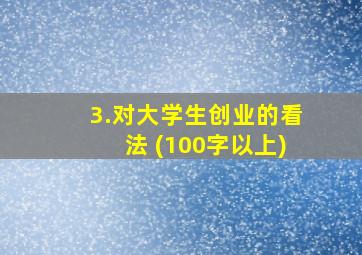 3.对大学生创业的看法 (100字以上)